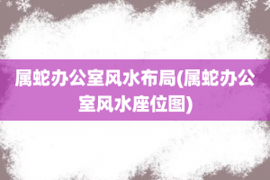 属蛇办公室风水布局(属蛇办公室风水座位图)