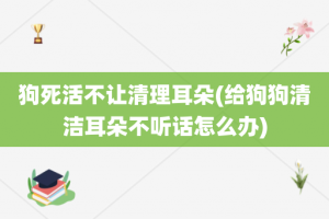 狗死活不让清理耳朵(给狗狗清洁耳朵不听话怎么办)