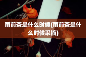 雨前茶是什么时候(雨前茶是什么时候采摘)