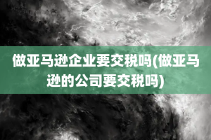 做亚马逊企业要交税吗(做亚马逊的公司要交税吗)