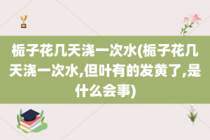 栀子花几天浇一次水(栀子花几天浇一次水,但叶有的发黄了,是什么会事)