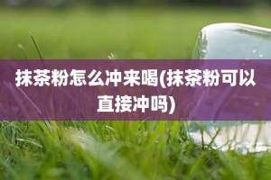 抹茶粉怎么冲来喝(抹茶粉可以直接冲吗)