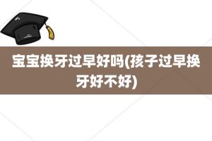 宝宝换牙过早好吗(孩子过早换牙好不好)