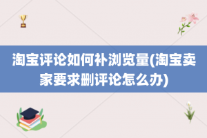 淘宝评论如何补浏览量(淘宝卖家要求删评论怎么办)