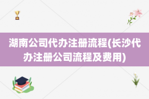 湖南公司代办注册流程(长沙代办注册公司流程及费用)