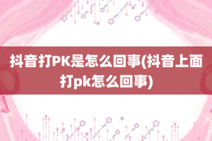 抖音打PK是怎么回事(抖音上面打pk怎么回事)