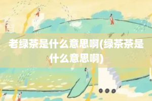 老绿茶是什么意思啊(绿茶茶是什么意思啊)