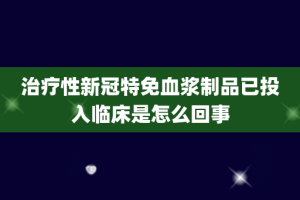 治疗性新冠特免血浆制品已投入临床是怎么回事