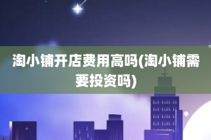 淘小铺开店费用高吗(淘小铺需要投资吗)