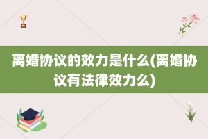 离婚协议的效力是什么(离婚协议有法律效力么)