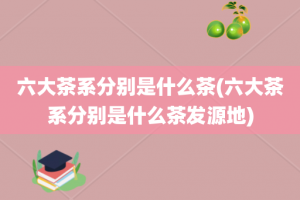 六大茶系分别是什么茶(六大茶系分别是什么茶发源地)