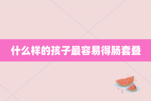 什么样的孩子最容易得肠套叠