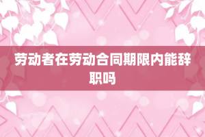 劳动者在劳动合同期限内能辞职吗