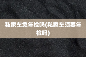 私家车免年检吗(私家车须要年检吗)