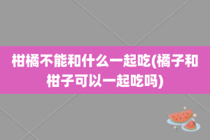 柑橘不能和什么一起吃(橘子和柑子可以一起吃吗)