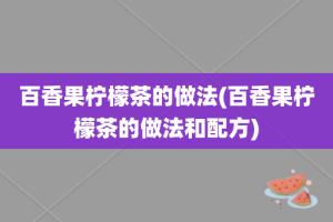 百香果柠檬茶的做法(百香果柠檬茶的做法和配方)