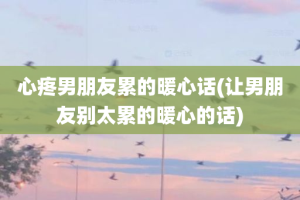 心疼男朋友累的暖心话(让男朋友别太累的暖心的话)