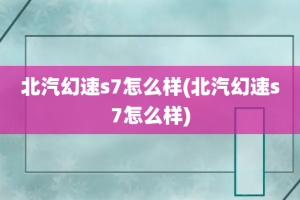 北汽幻速s7怎么样(北汽幻速s7怎么样)