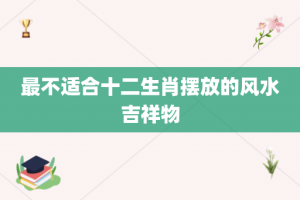 最不适合十二生肖摆放的风水吉祥物