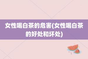 女性喝白茶的危害(女性喝白茶的好处和坏处)