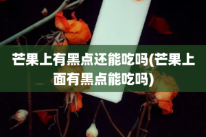 芒果上有黑点还能吃吗(芒果上面有黑点能吃吗)