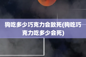 狗吃多少巧克力会致死(狗吃巧克力吃多少会死)