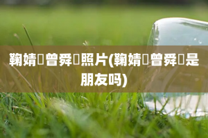 鞠婧祎曾舜晞照片(鞠婧祎曾舜晞是朋友吗)