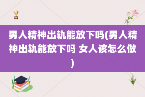 男人精神出轨能放下吗(男人精神出轨能放下吗 女人该怎么做)