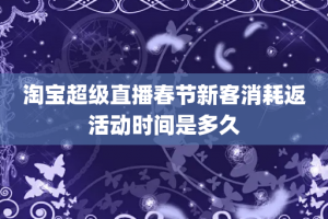 淘宝超级直播春节新客消耗返活动时间是多久