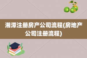 湘潭注册房产公司流程(房地产公司注册流程)