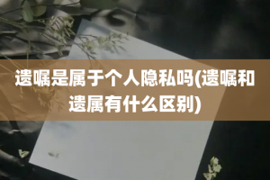 遗嘱是属于个人隐私吗(遗嘱和遗属有什么区别)