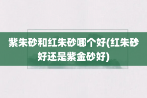 紫朱砂和红朱砂哪个好(红朱砂好还是紫金砂好)