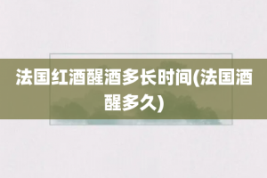 法国红酒醒酒多长时间(法国酒醒多久)