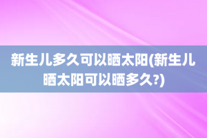 新生儿多久可以晒太阳(新生儿晒太阳可以晒多久?)