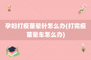 孕妇打疫苗晕针怎么办(打完疫苗晕车怎么办)