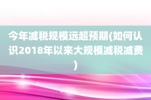 今年减税规模远超预期(如何认识2018年以来大规模减税减费)