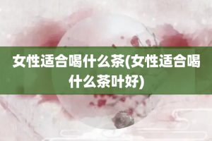 女性适合喝什么茶(女性适合喝什么茶叶好)