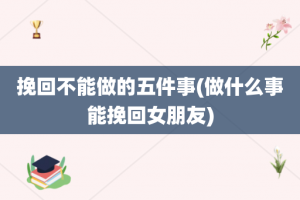 挽回不能做的五件事(做什么事能挽回女朋友)