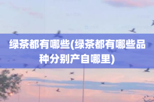 绿茶都有哪些(绿茶都有哪些品种分别产自哪里)