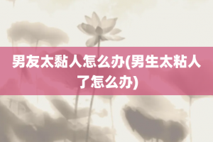 男友太黏人怎么办(男生太粘人了怎么办)