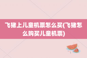 飞猪上儿童机票怎么买(飞猪怎么购买儿童机票)