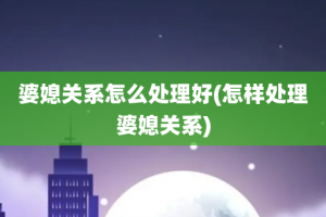 婆媳关系怎么处理好(怎样处理婆媳关系)
