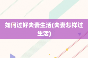 如何过好夫妻生活(夫妻怎样过生活)