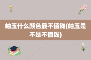 岫玉什么颜色最不值钱(岫玉是不是不值钱)