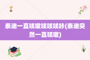 泰迪一直咳嗽咳咳咳咔(泰迪突然一直咳嗽)