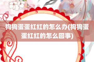 狗狗蛋蛋红红的怎么办(狗狗蛋蛋红红的怎么回事)