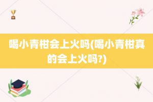 喝小青柑会上火吗(喝小青柑真的会上火吗?)