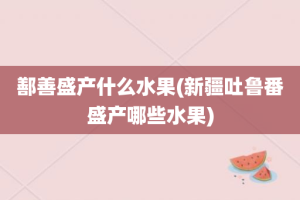 鄯善盛产什么水果(新疆吐鲁番盛产哪些水果)