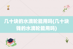 几十块的水滴轮能用吗(几十块钱的水滴轮能用吗)