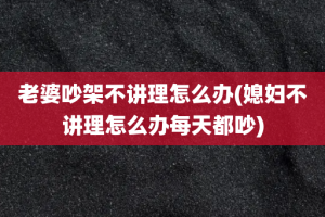 老婆吵架不讲理怎么办(媳妇不讲理怎么办每天都吵)